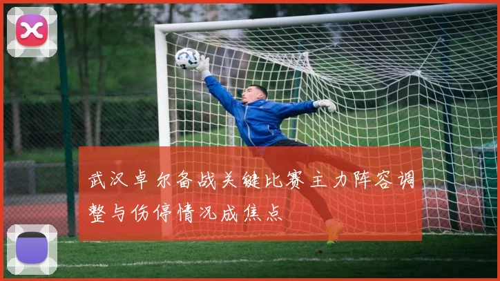 武汉卓尔备战关键比赛主力阵容调整与伤停情况成焦点