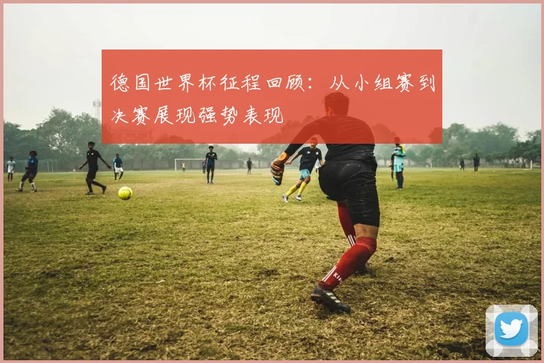 德国世界杯征程回顾：从小组赛到决赛展现强势表现