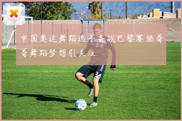 中国奥运舞蹈选手备战巴黎赛场哥哥舞蹈梦想引关注