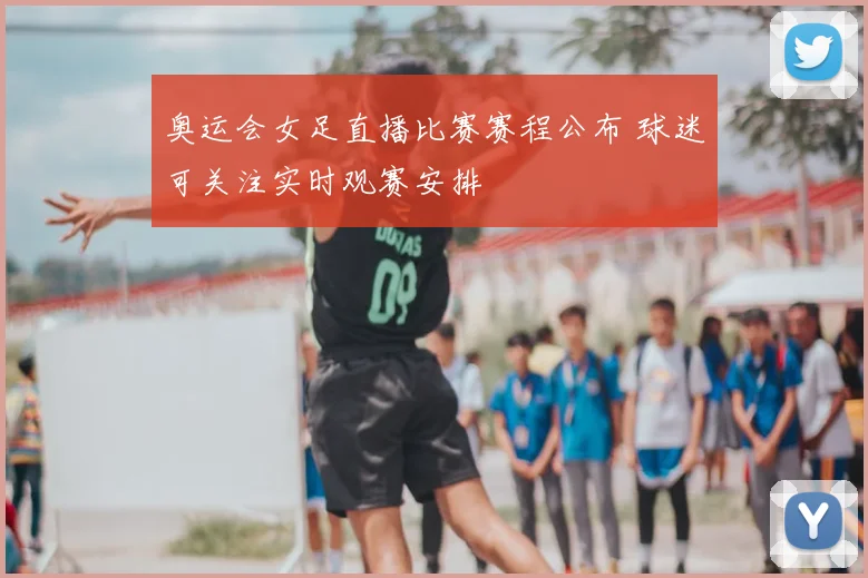 奥运会女足直播比赛赛程公布 球迷可关注实时观赛安排
