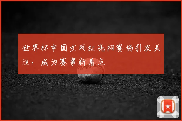 世界杯中国女网红亮相赛场引发关注,成为赛事新看点